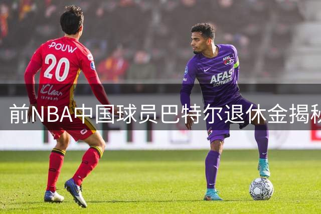 前NBA中国球员巴特尔退休金揭秘：62岁后年入40万的保障从何而来
