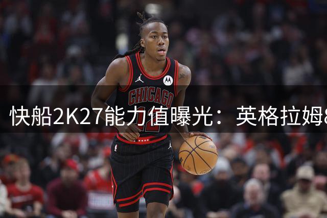 快船2K27能力值曝光：英格拉姆86分领跑 加兰85分紧随其后