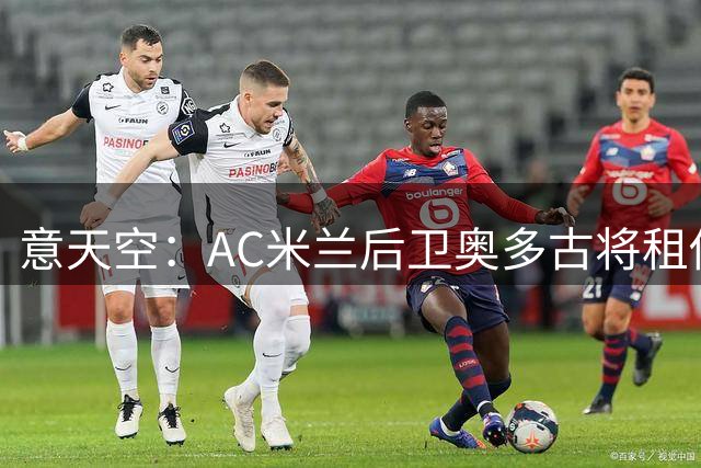意天空：AC米兰后卫奥多古将租借加盟图卢兹，俱乐部希望他升值