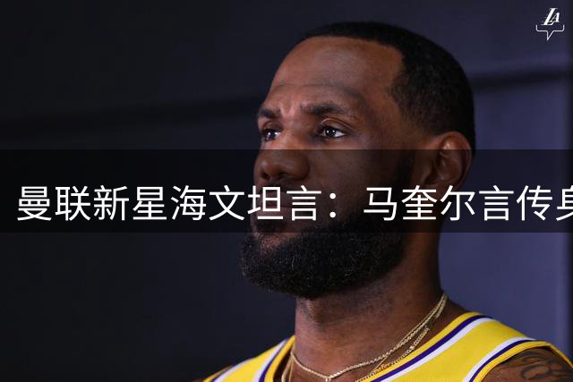 曼联新星海文坦言：马奎尔言传身教助力成长