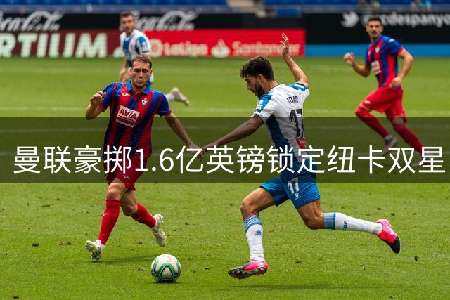 曼联豪掷1.6亿英镑锁定纽卡双星，英超转会市场再掀波澜