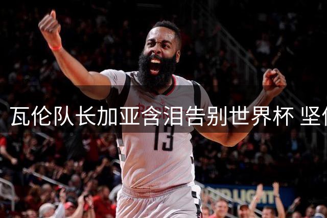 瓦伦队长加亚含泪告别世界杯 坚信斗牛士军团将创佳绩
