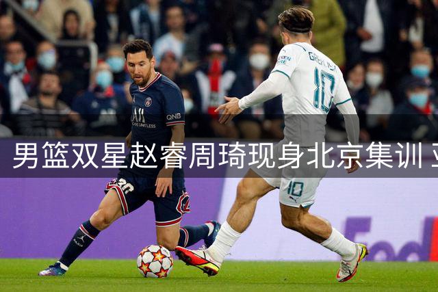男篮双星赵睿周琦现身北京集训 亚运会备战进入关键阶段