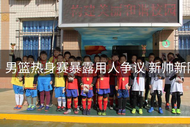 男篮热身赛暴露用人争议 新帅新阵让旧帅尴尬