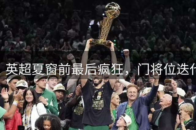 英超夏窗前最后疯狂，门将位迭代升级，切尔西终寻最优解