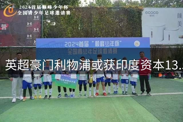 英超豪门利物浦或获印度资本13.5亿镑注资 俱乐部估值创新高