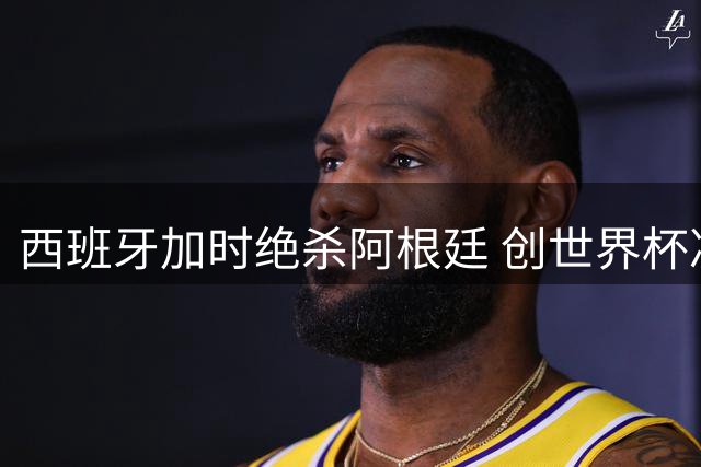西班牙加时绝杀阿根廷 创世界杯决赛零射门耻辱纪录