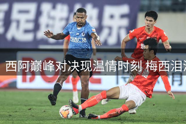 西阿巅峰对决现温情时刻 梅西泪洒赛场姆巴佩荣膺金靴