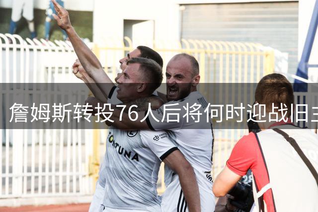 詹姆斯转投76人后将何时迎战旧主湖人？