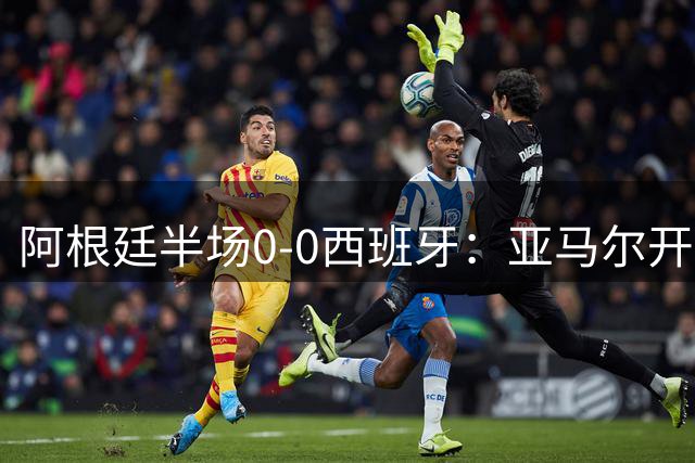 阿根廷半场0-0西班牙：亚马尔开场造险 麦卡飞铲+手球逃牌 利马伤退
