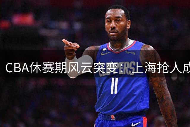 CBA休赛期风云突变：上海抢人成功 山东补强内线 曾凡博伤愈归队