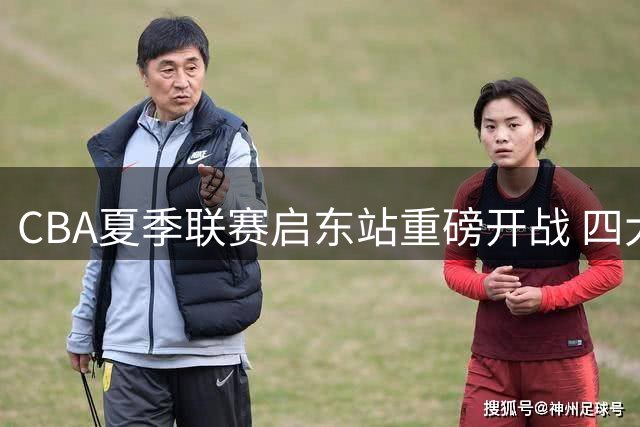 CBA夏季联赛启东站重磅开战 四大劲旅争锋三日