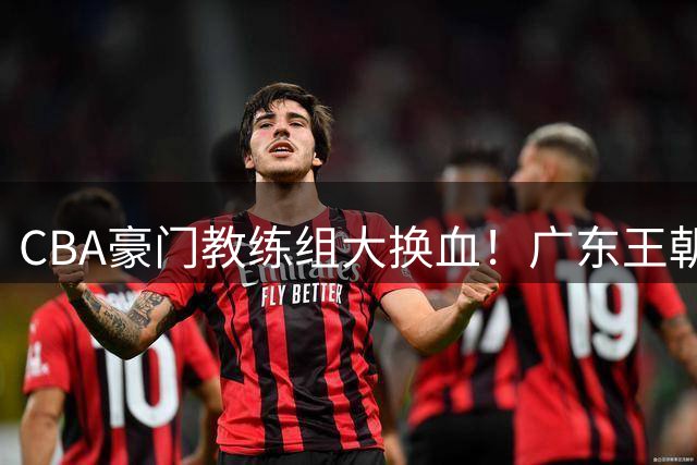 CBA豪门教练组大换血！广东王朝幕后操盘手空降北京 联手李楠打造争冠拼图