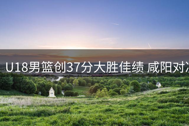 U18男篮创37分大胜佳绩 咸阳对决彰显中国篮球未来实力